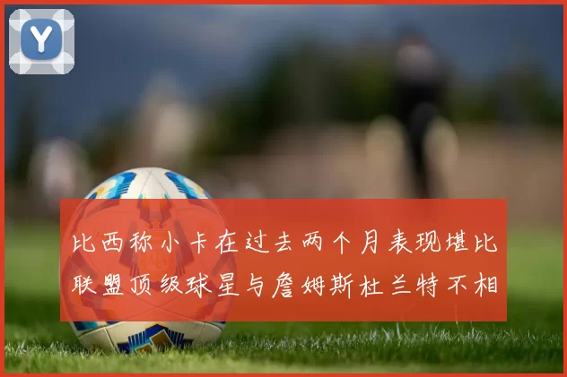 比西称小卡在过去两个月表现堪比联盟顶级球星与詹姆斯杜兰特不相上下