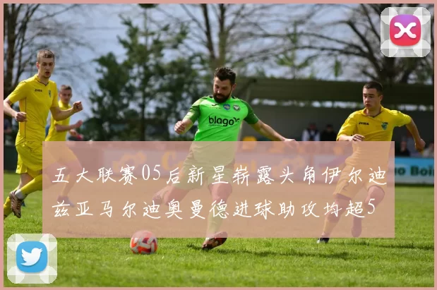 五大联赛05后新星崭露头角伊尔迪兹亚马尔迪奥曼德进球助攻均超5