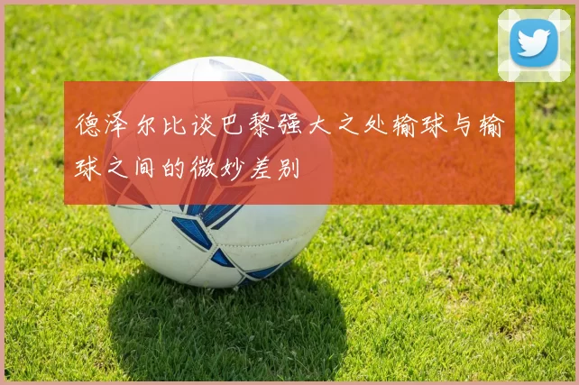 德泽尔比谈巴黎强大之处输球与输球之间的微妙差别