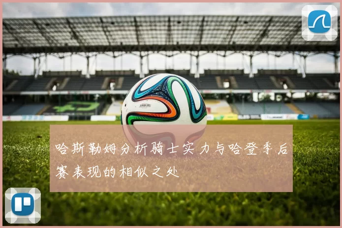 哈斯勒姆分析骑士实力与哈登季后赛表现的相似之处