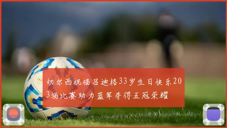 切尔西祝福吕迪格33岁生日快乐203场比赛助力蓝军夺得五冠荣耀