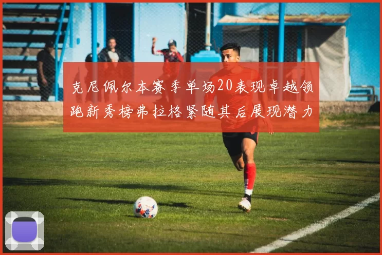 克尼佩尔本赛季单场20表现卓越领跑新秀榜弗拉格紧随其后展现潜力