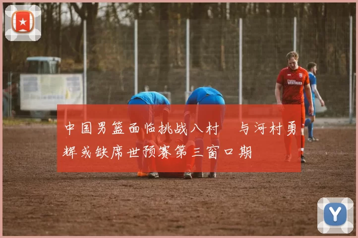中国男篮面临挑战八村塁与河村勇辉或缺席世预赛第三窗口期