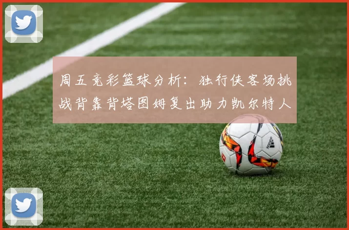 周五竞彩篮球分析：独行侠客场挑战背靠背塔图姆复出助力凯尔特人