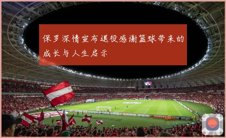 保罗深情宣布退役感谢篮球带来的成长与人生启示