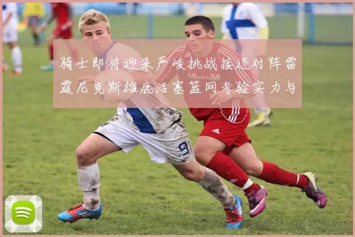 骑士即将迎来严峻挑战接连对阵雷霆尼克斯雄鹿活塞篮网考验实力与韧性
