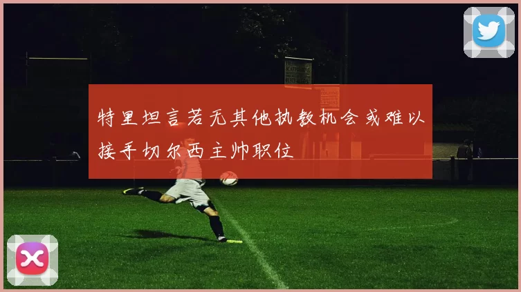 特里坦言若无其他执教机会或难以接手切尔西主帅职位