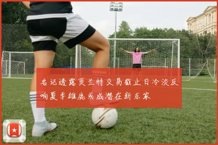 名记透露莫兰特交易截止日冷淡反响夏季雄鹿或成潜在新东家