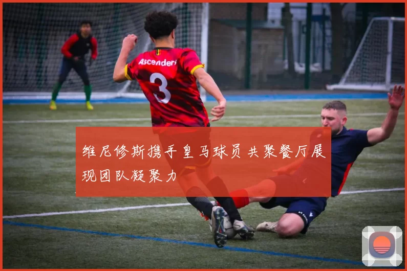 维尼修斯携手皇马球员共聚餐厅展现团队凝聚力