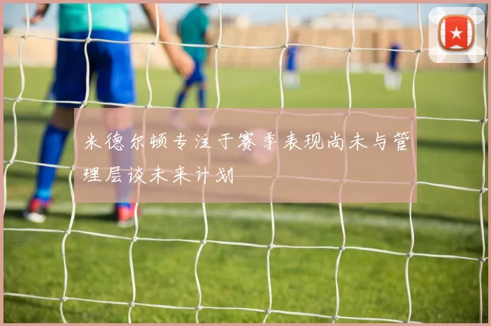 米德尔顿专注于赛季表现尚未与管理层谈未来计划