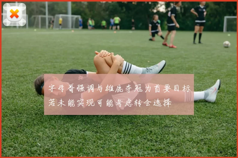 字母哥强调与雄鹿夺冠为首要目标若未能实现可能考虑转会选择