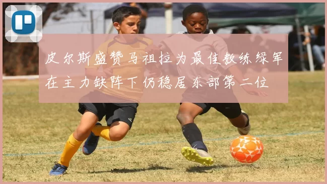 皮尔斯盛赞马祖拉为最佳教练绿军在主力缺阵下仍稳居东部第二位