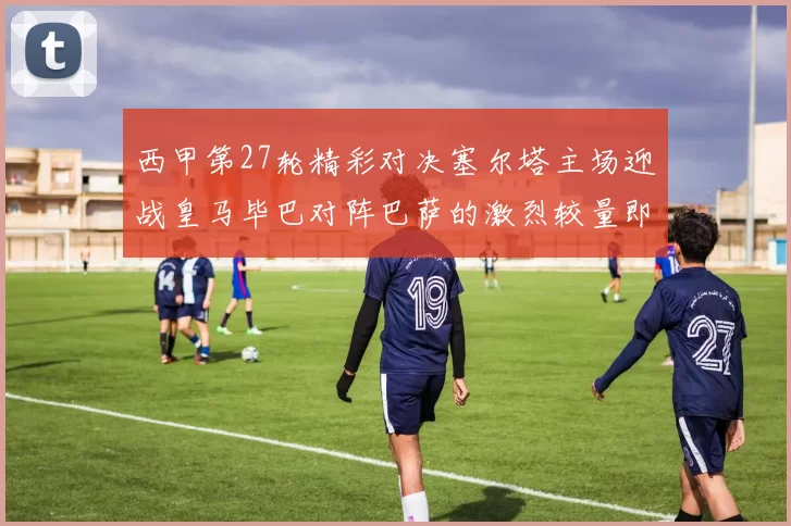 西甲第27轮精彩对决塞尔塔主场迎战皇马毕巴对阵巴萨的激烈较量即将上演