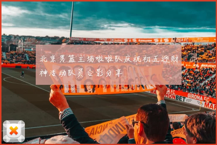 北京男篮主场啦啦队庆祝初五迎财神活动队员合影分享