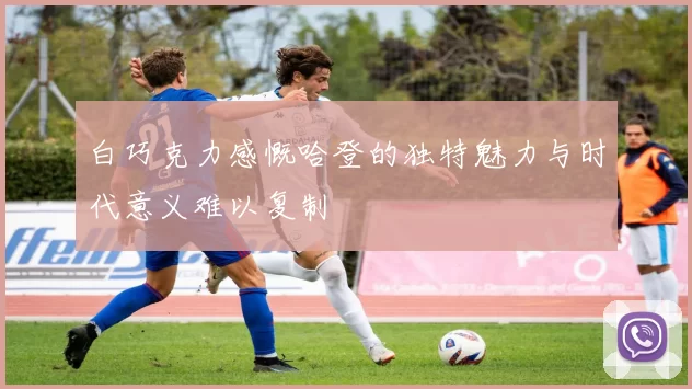 白巧克力感慨哈登的独特魅力与时代意义难以复制