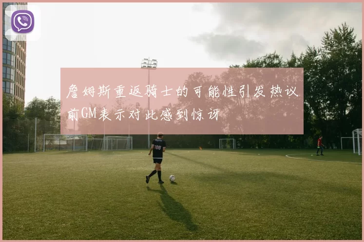 詹姆斯重返骑士的可能性引发热议前GM表示对此感到惊讶