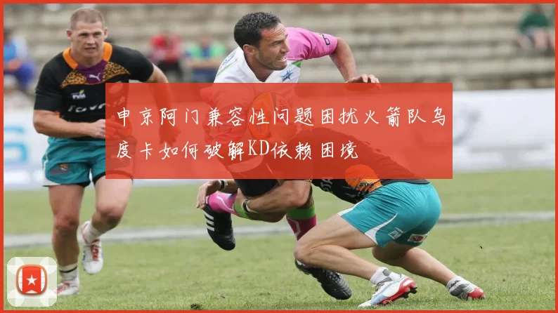 申京阿门兼容性问题困扰火箭队乌度卡如何破解KD依赖困境